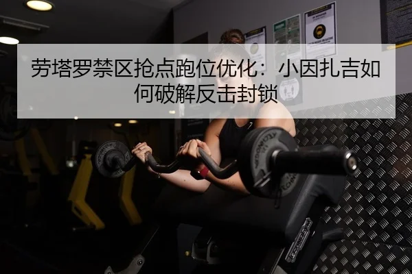 劳塔罗禁区抢点跑位优化：小因扎吉如何破解反击封锁