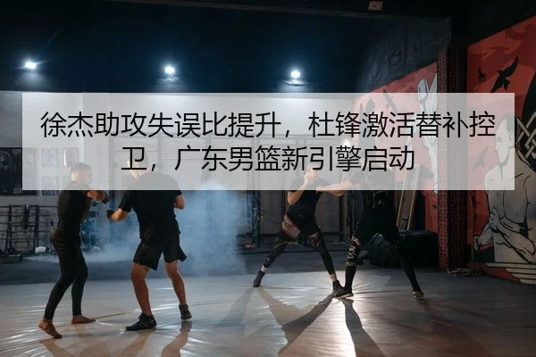 徐杰助攻失误比提升，杜锋激活替补控卫，广东男篮新引擎启动